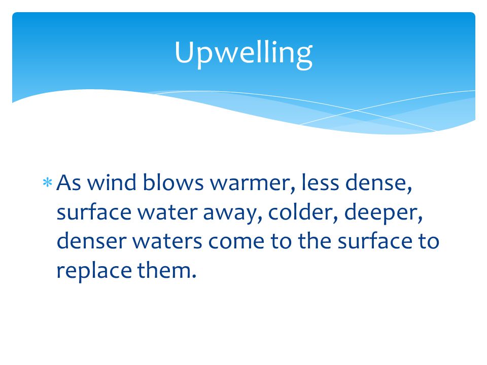 Upwelling As wind blows warmer, less dense, surface water away, colder, deeper, denser waters come to the surface to replace them.