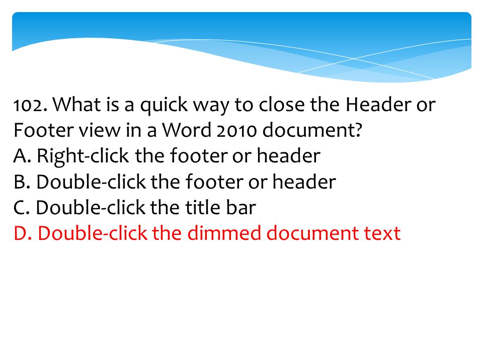 102. What is a quick way to close the Header or Footer view in a Word 2010 document