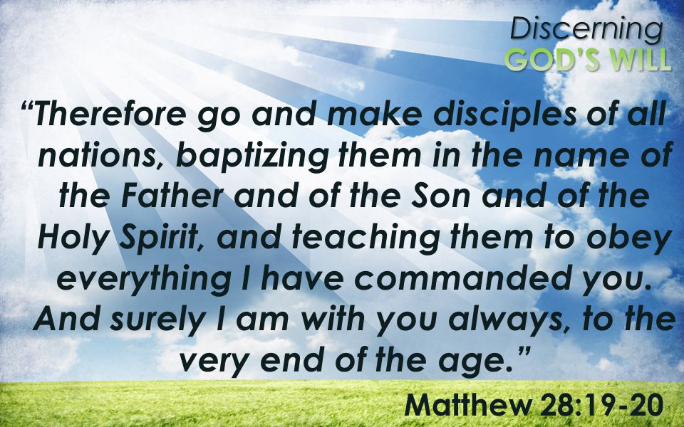 Therefore go and make disciples of all nations, baptizing them in the name of the Father and of the Son and of the Holy Spirit, and teaching them to obey everything I have commanded you. And surely I am with you always, to the very end of the age.