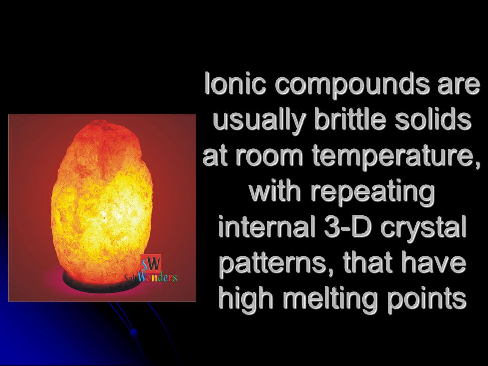 Ionic compounds are usually brittle solids at room temperature, with repeating internal 3-D crystal patterns, that have high melting points