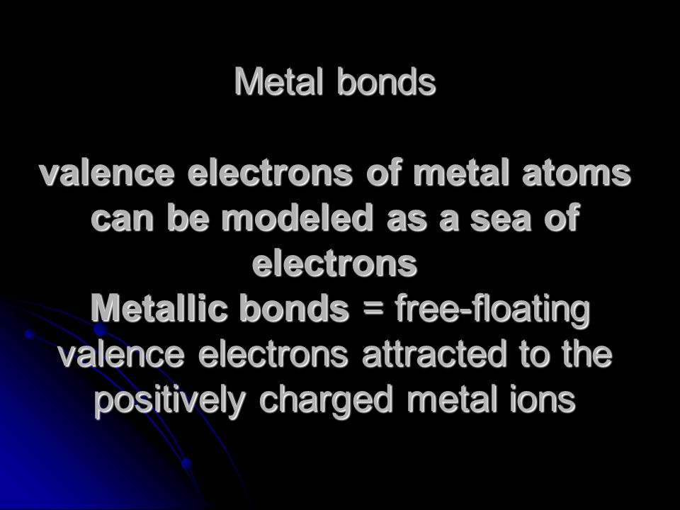 Metal bonds valence electrons of metal atoms can be modeled as a sea of electrons Metallic bonds = free-floating valence electrons attracted to the positively charged metal ions