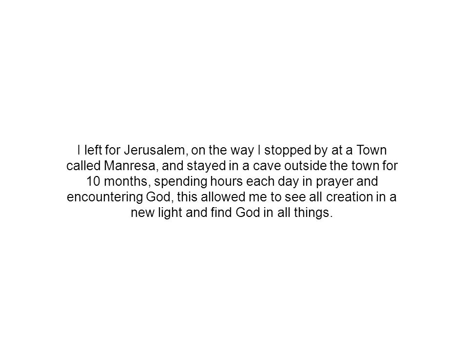 I left for Jerusalem, on the way I stopped by at a Town called Manresa, and stayed in a cave outside the town for 10 months, spending hours each day in prayer and encountering God, this allowed me to see all creation in a new light and find God in all things.