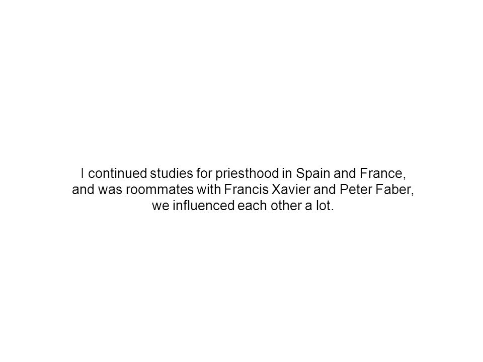 I continued studies for priesthood in Spain and France, and was roommates with Francis Xavier and Peter Faber, we influenced each other a lot.