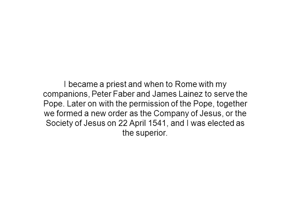 I became a priest and when to Rome with my companions, Peter Faber and James Lainez to serve the Pope.
