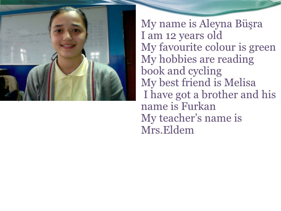 My name is Aleyna Büşra I am 12 years old My favourite colour is green My hobbies are reading book and cycling My best friend is Melisa I have got a brother and his name is Furkan My teacher’s name is Mrs.Eldem