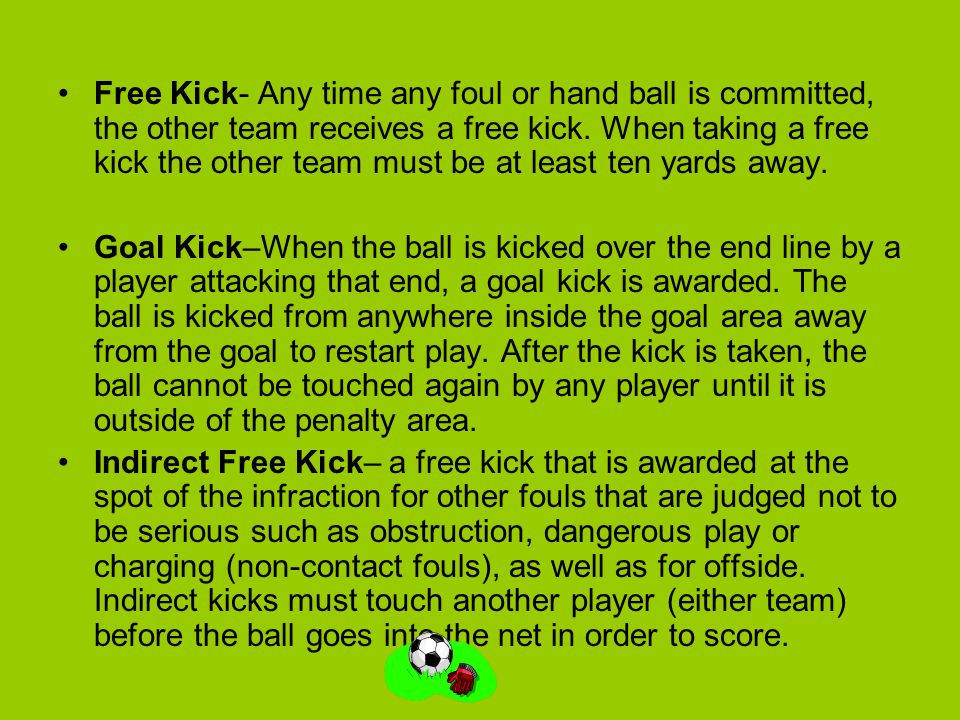 Free Kick- Any time any foul or hand ball is committed, the other team receives a free kick. When taking a free kick the other team must be at least ten yards away.