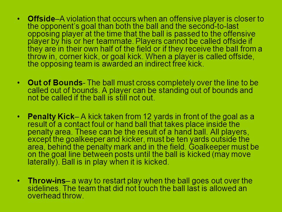 Offside–A violation that occurs when an offensive player is closer to the opponent’s goal than both the ball and the second-to-last opposing player at the time that the ball is passed to the offensive player by his or her teammate. Players cannot be called offside if they are in their own half of the field or if they receive the ball from a throw in, corner kick, or goal kick. When a player is called offside, the opposing team is awarded an indirect free kick.