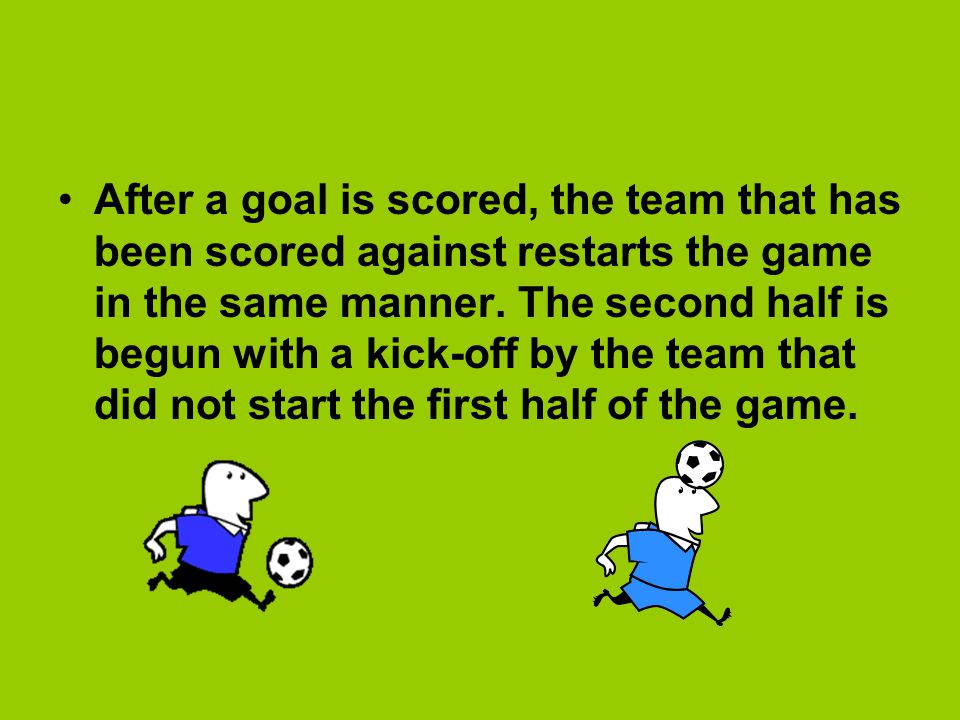 After a goal is scored, the team that has been scored against restarts the game in the same manner.