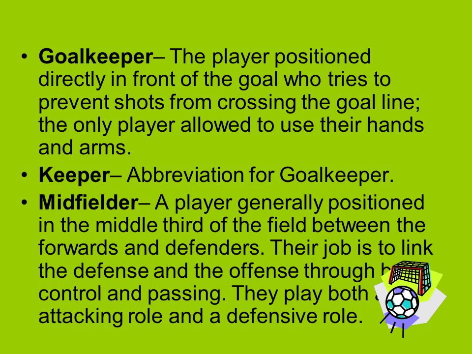 Goalkeeper– The player positioned directly in front of the goal who tries to prevent shots from crossing the goal line; the only player allowed to use their hands and arms.
