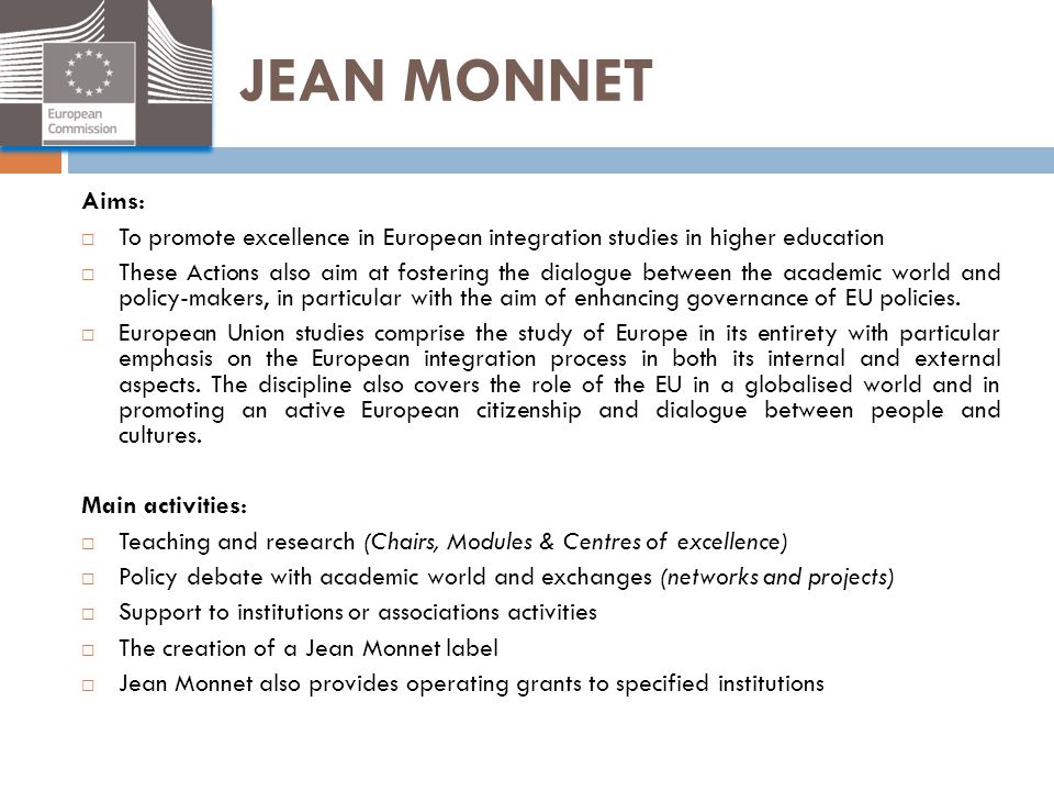 JEAN MONNET Aims: To promote excellence in European integration studies in higher education.