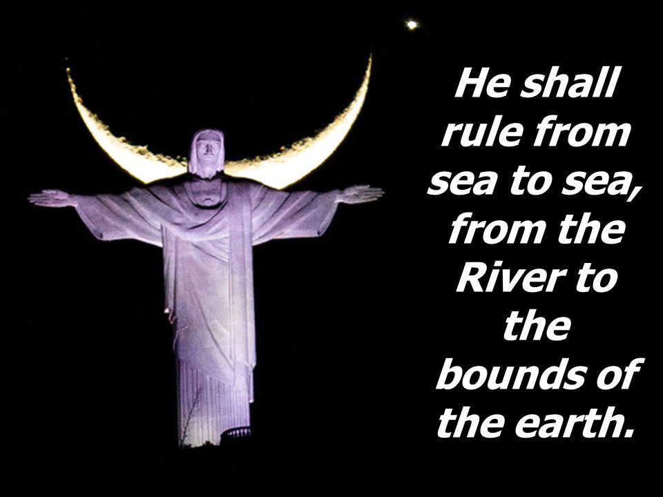 He shall rule from sea to sea, from the River to the bounds of the earth.