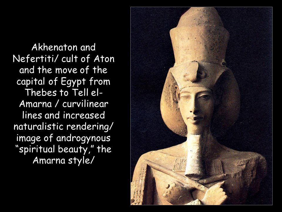 Akhenaton and Nefertiti/ cult of Aton and the move of the capital of Egypt from Thebes to Tell el-Amarna / curvilinear lines and increased naturalistic rendering/ image of androgynous spiritual beauty, the Amarna style/