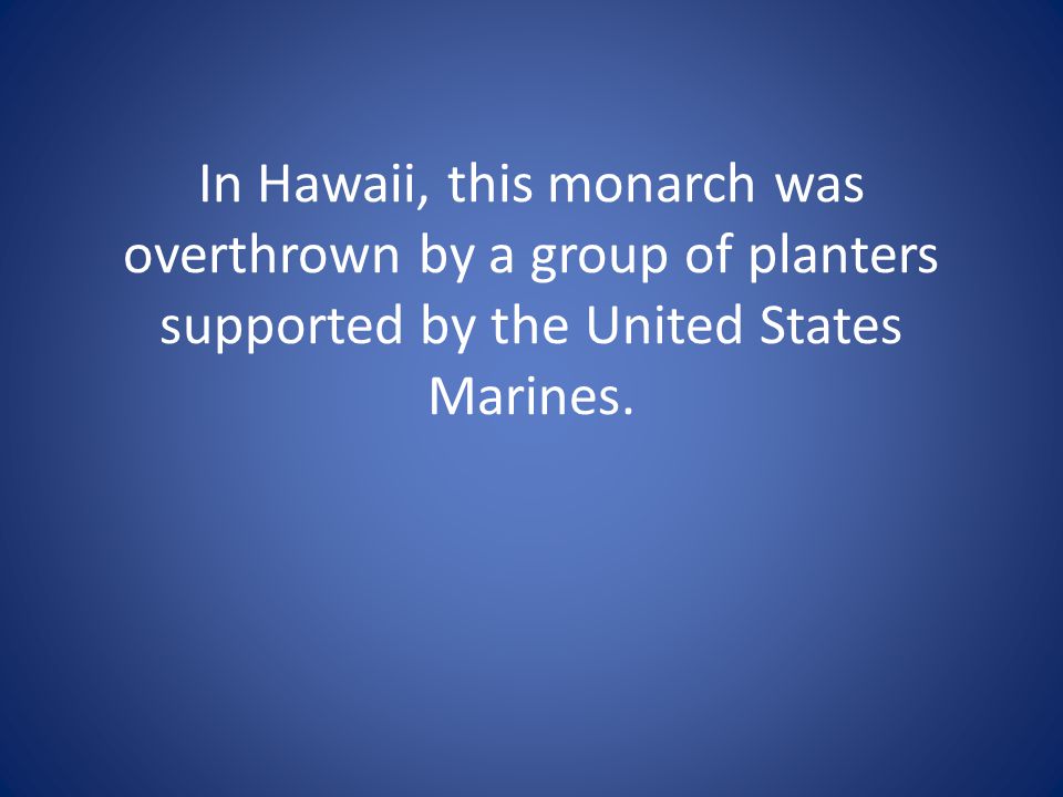 In Hawaii, this monarch was overthrown by a group of planters supported by the United States Marines.