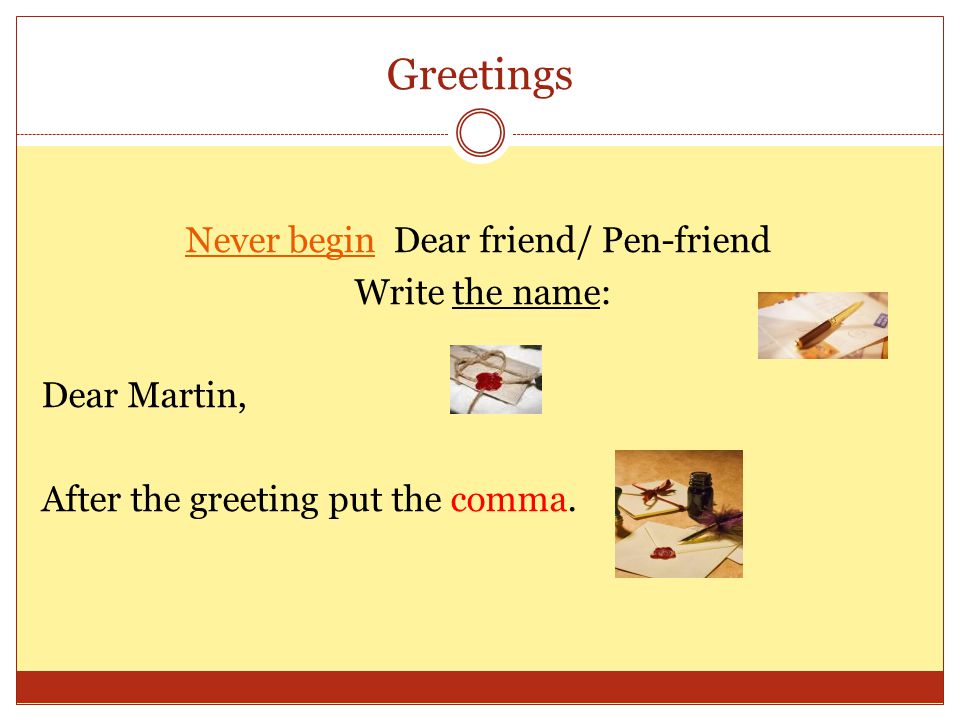 Greetings Never begin Dear friend/ Pen-friend Write the name: Dear Martin, After the greeting put the comma.