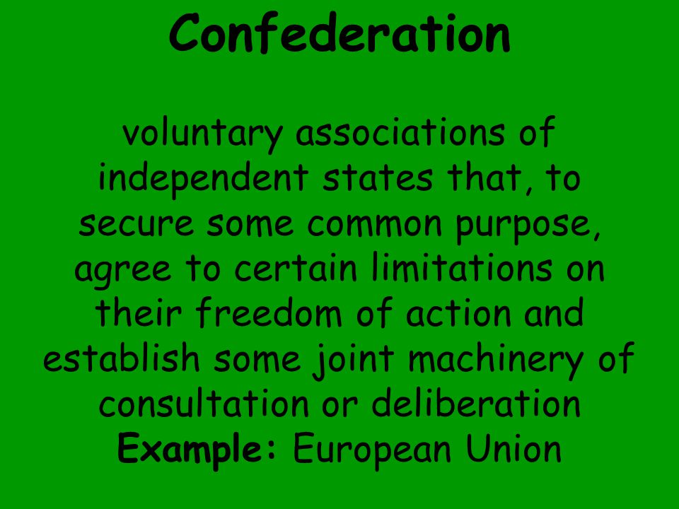 Confederation voluntary associations of independent states that, to secure some common purpose, agree to certain limitations on their freedom of action and establish some joint machinery of consultation or deliberation Example: European Union