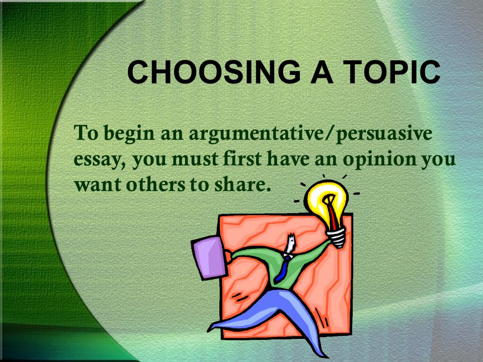 CHOOSING A TOPIC To begin an argumentative/persuasive essay, you must first have an opinion you want others to share.