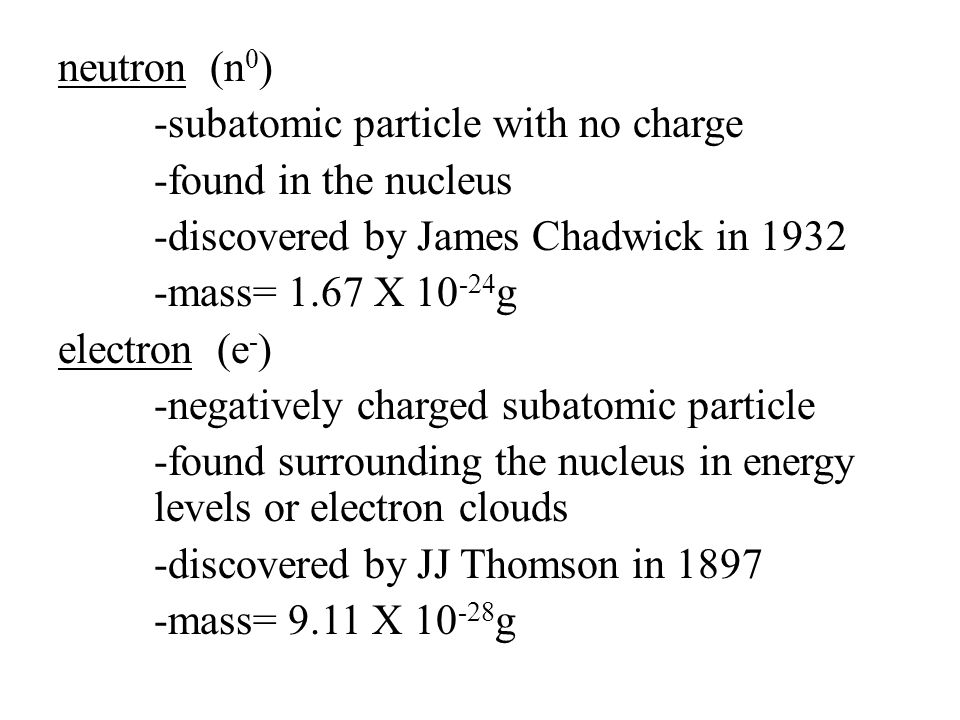 neutron (n0) -subatomic particle with no charge -found in the nucleus -discovered by James Chadwick in mass= 1.67 X 10-24g electron (e-) -negatively charged subatomic particle -found surrounding the nucleus in energy levels or electron clouds -discovered by JJ Thomson in mass= 9.11 X 10-28g