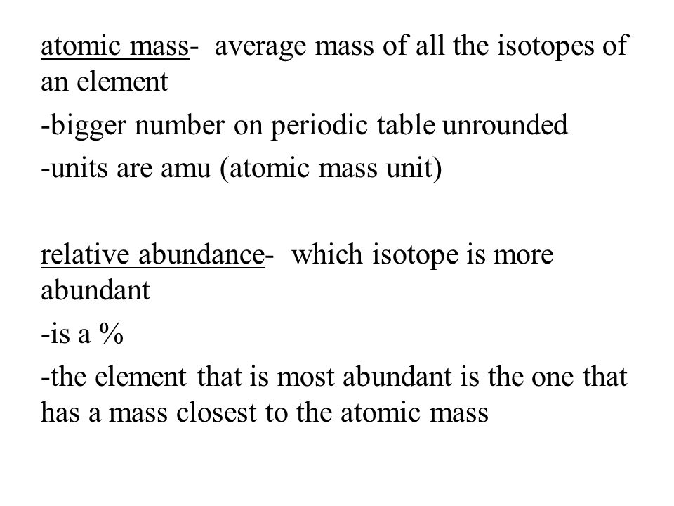 atomic mass- average mass of all the isotopes of an element -bigger number on periodic table unrounded -units are amu (atomic mass unit) relative abundance- which isotope is more abundant -is a % -the element that is most abundant is the one that has a mass closest to the atomic mass