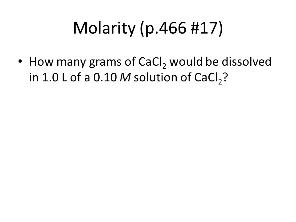 Molarity (p.466 #17) How many grams of CaCl2 would be dissolved in 1.0 L of a 0.10 M solution of CaCl2