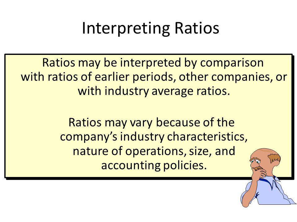 Interpreting Ratios Ratios may be interpreted by comparison with ratios of earlier periods, other companies, or with industry average ratios.