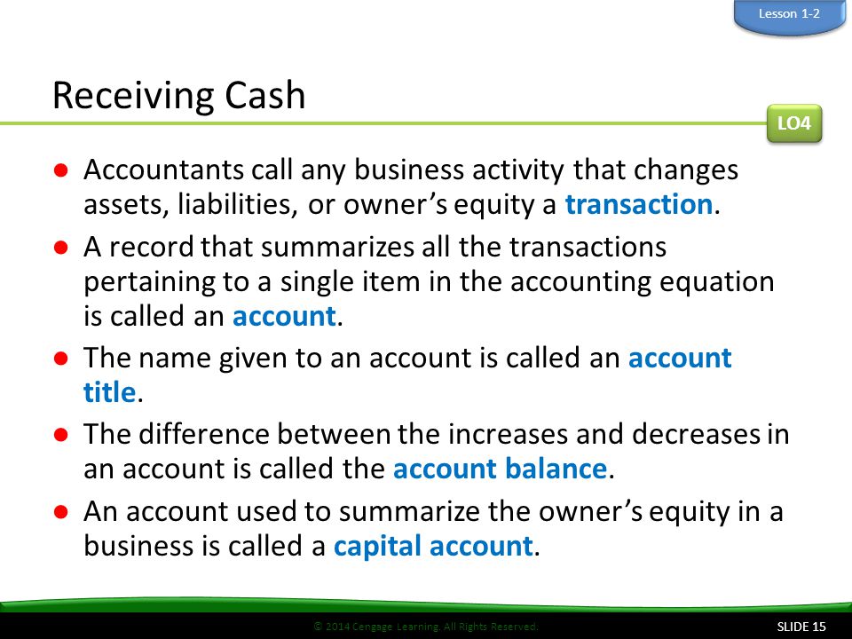 Lesson 1-2 Receiving Cash. LO4. Accountants call any business activity that changes assets, liabilities, or owner’s equity a transaction.