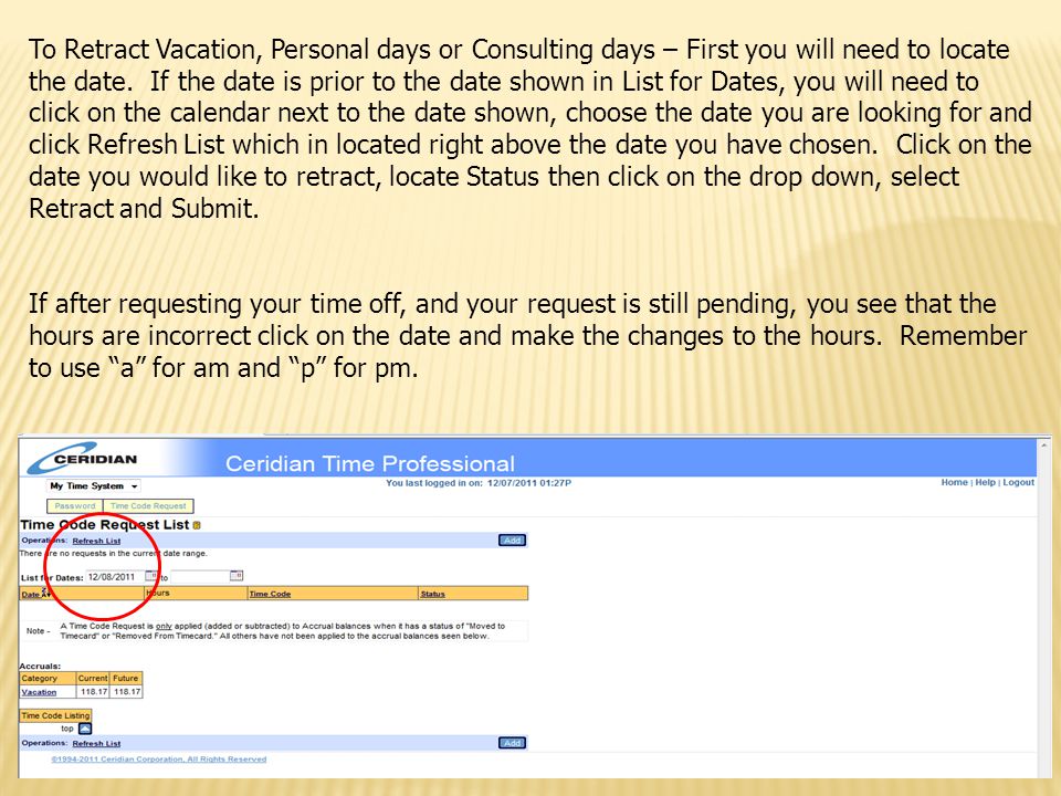 To Retract Vacation, Personal days or Consulting days – First you will need to locate the date. If the date is prior to the date shown in List for Dates, you will need to click on the calendar next to the date shown, choose the date you are looking for and click Refresh List which in located right above the date you have chosen. Click on the date you would like to retract, locate Status then click on the drop down, select Retract and Submit.
