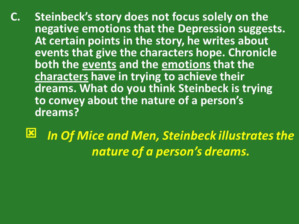 Steinbeck’s story does not focus solely on the negative emotions that the Depression suggests. At certain points in the story, he writes about events that give the characters hope. Chronicle both the events and the emotions that the characters have in trying to achieve their dreams. What do you think Steinbeck is trying to convey about the nature of a person’s dreams