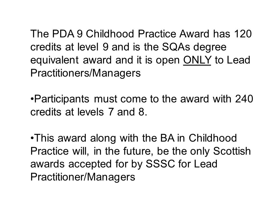 The PDA 9 Childhood Practice Award has 120 credits at level 9 and is the SQAs degree equivalent award and it is open ONLY to Lead Practitioners/Managers