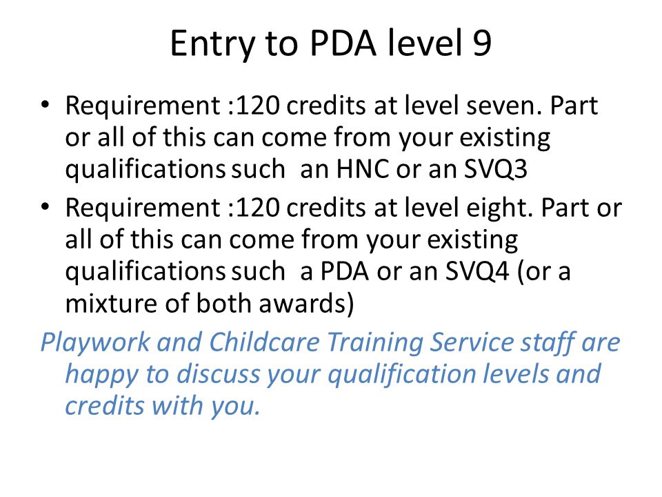 Entry to PDA level 9 Requirement :120 credits at level seven. Part or all of this can come from your existing qualifications such an HNC or an SVQ3.