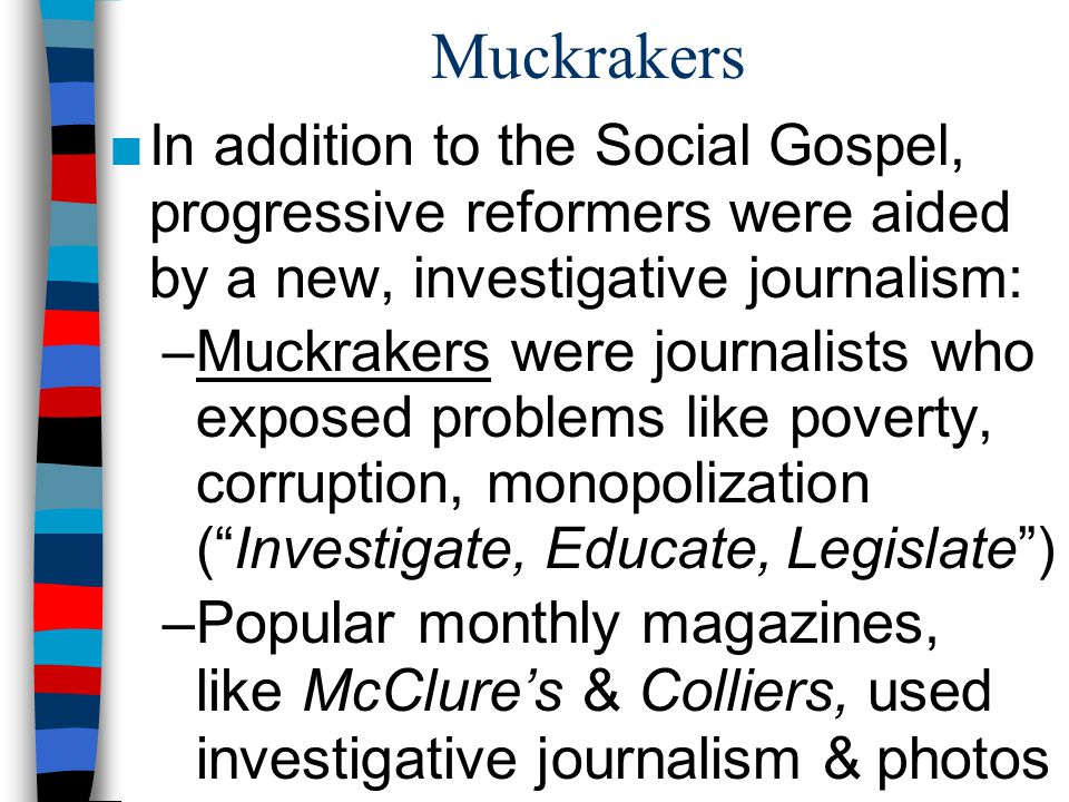Muckrakers In addition to the Social Gospel, progressive reformers were aided by a new, investigative journalism: