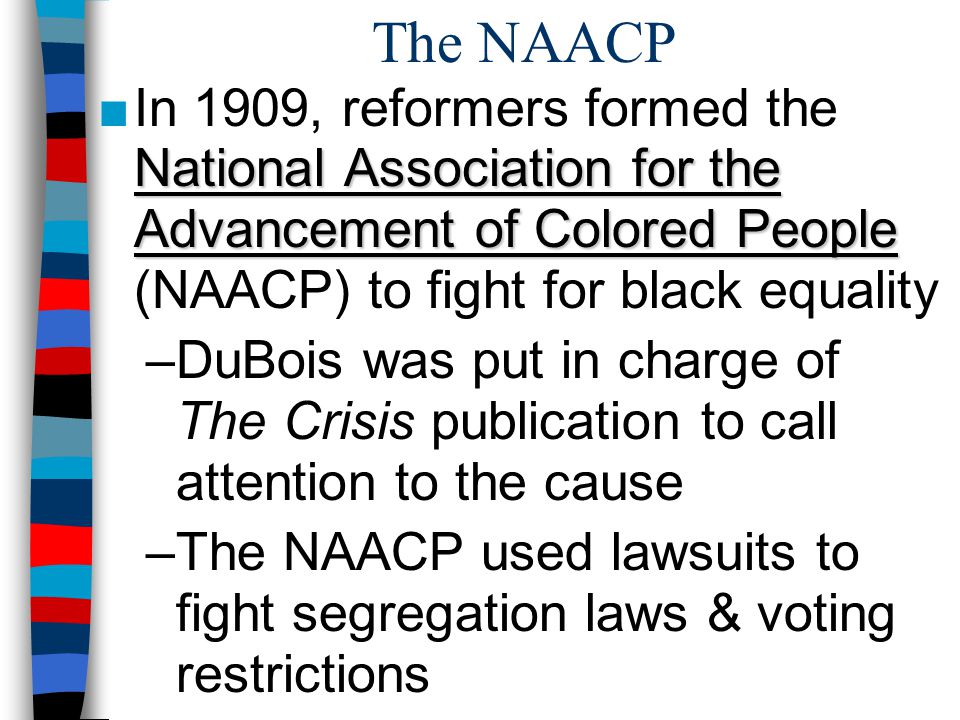 The NAACP In 1909, reformers formed the National Association for the Advancement of Colored People (NAACP) to fight for black equality.