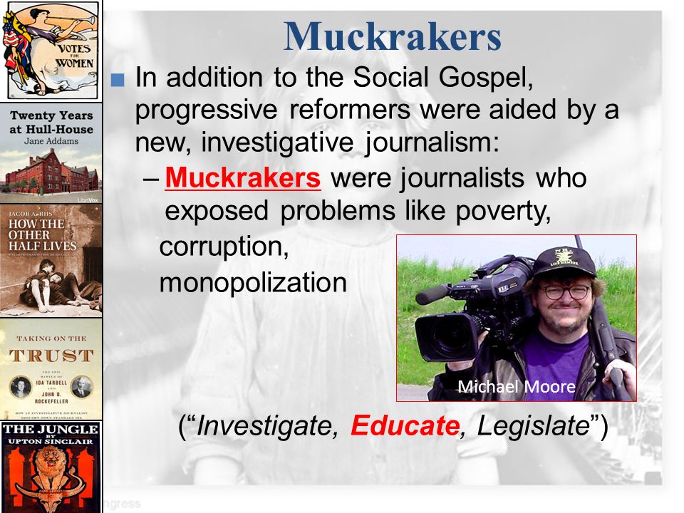 Muckrakers In addition to the Social Gospel, progressive reformers were aided by a new, investigative journalism: