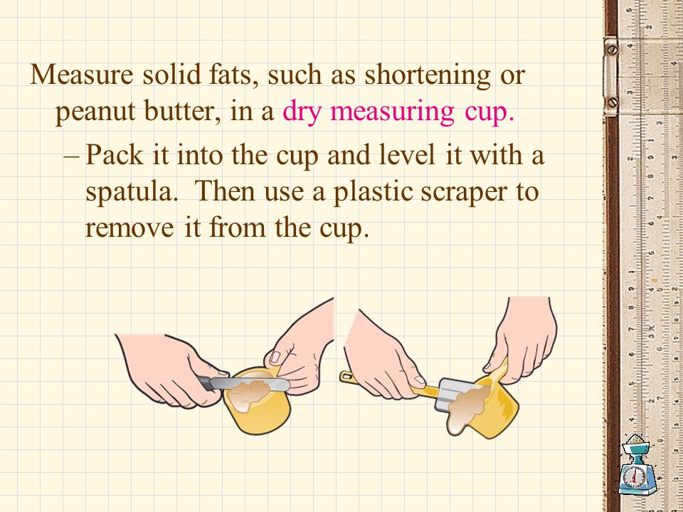 Measure solid fats, such as shortening or peanut butter, in a dry measuring cup.