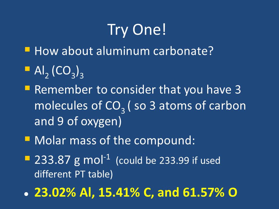 Try One! How about aluminum carbonate Al2 (CO3)3. Remember to consider that you have 3 molecules of CO3 ( so 3 atoms of carbon and 9 of oxygen)