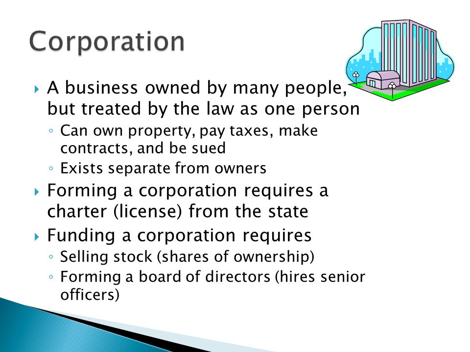 Corporation A business owned by many people, but treated by the law as one person. Can own property, pay taxes, make contracts, and be sued.