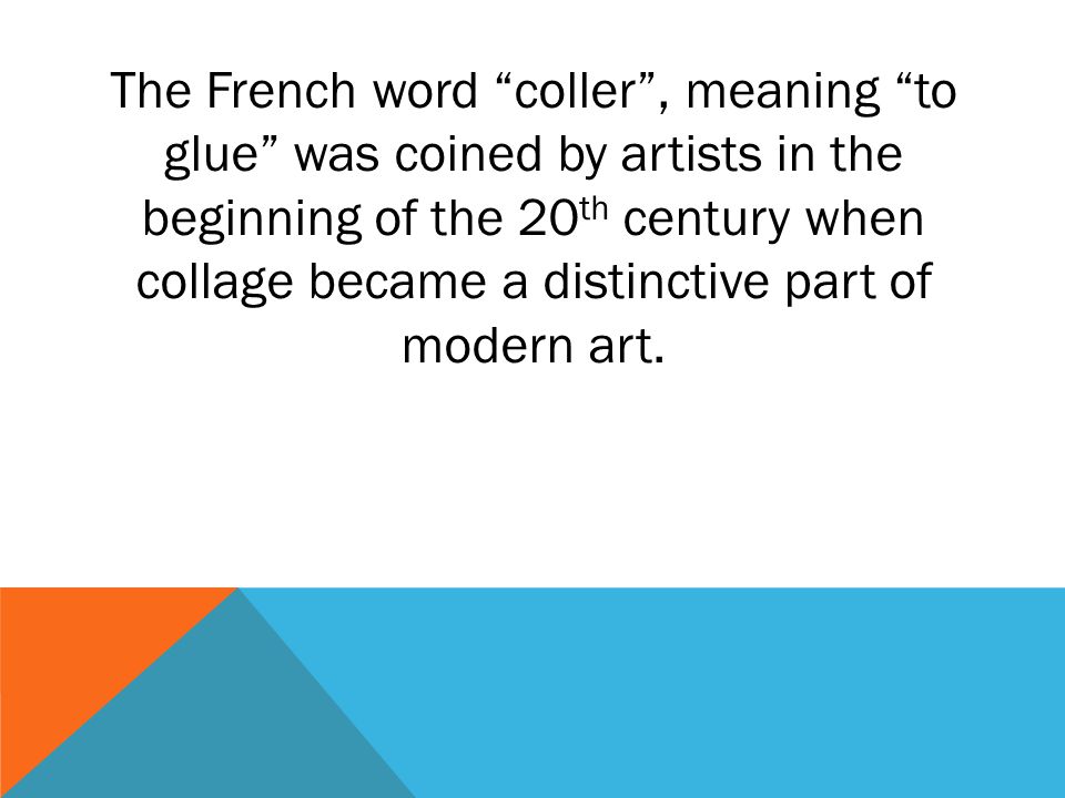 The French word coller , meaning to glue was coined by artists in the beginning of the 20th century when collage became a distinctive part of modern art.