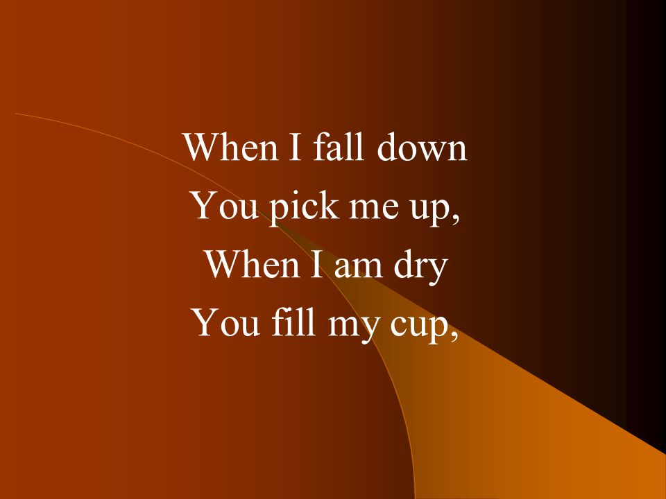 When I fall down You pick me up, When I am dry You fill my cup,