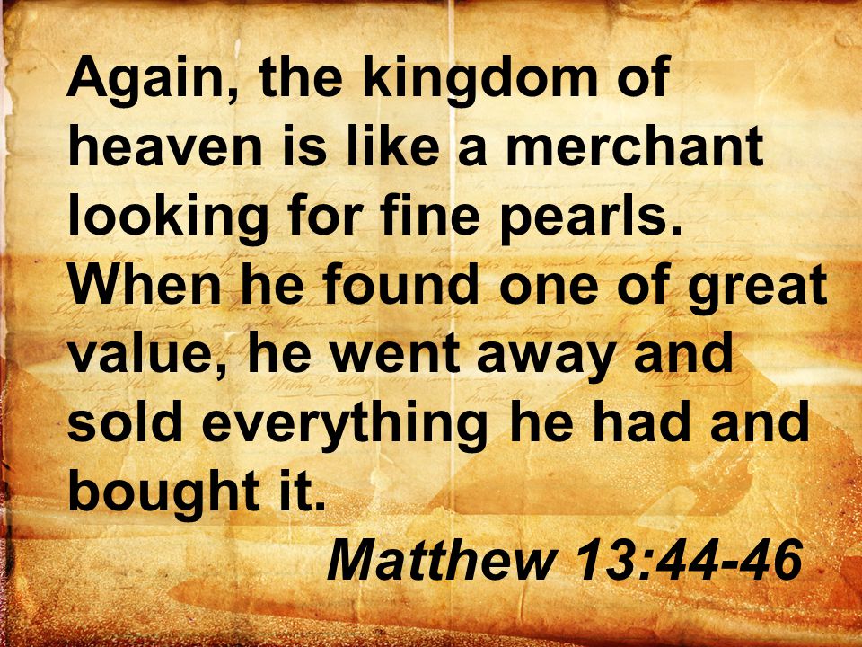 Again, the kingdom of heaven is like a merchant looking for fine pearls. When he found one of great value, he went away and sold everything he had and bought it.