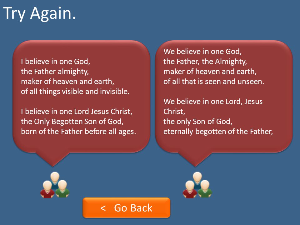 Try Again. I believe in one God, the Father almighty, maker of heaven and earth, of all things visible and invisible.