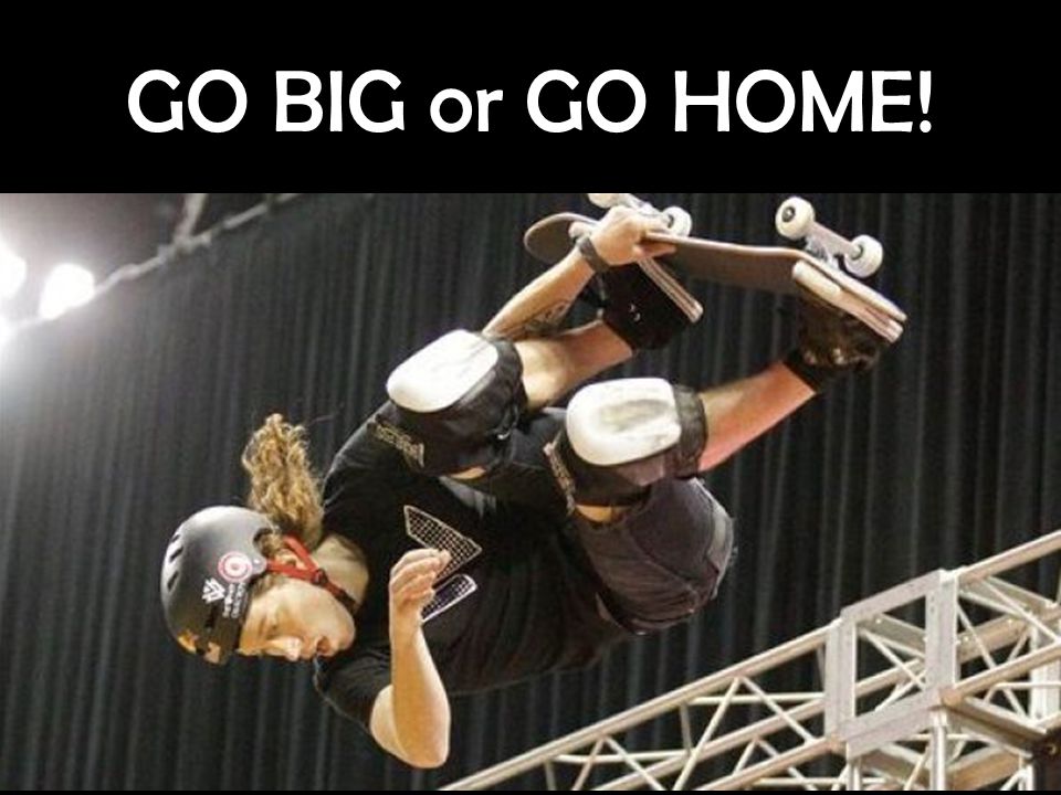 GO BIG or GO HOME!