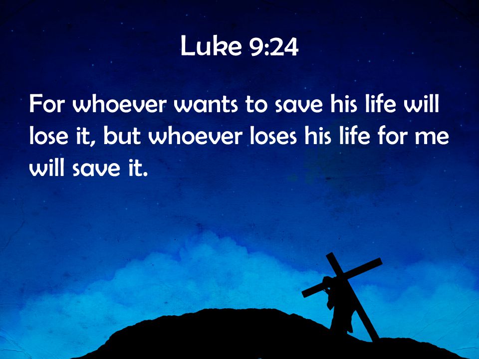 Luke 9:24 For whoever wants to save his life will lose it, but whoever loses his life for me will save it.