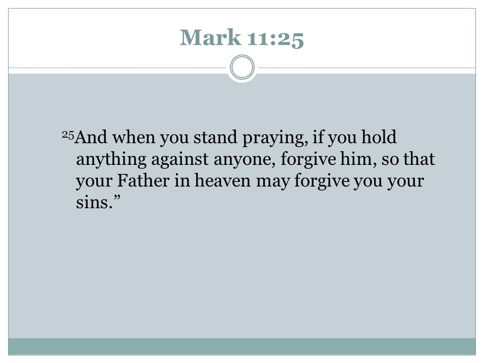 Mark 11:25 25And when you stand praying, if you hold anything against anyone, forgive him, so that your Father in heaven may forgive you your sins.