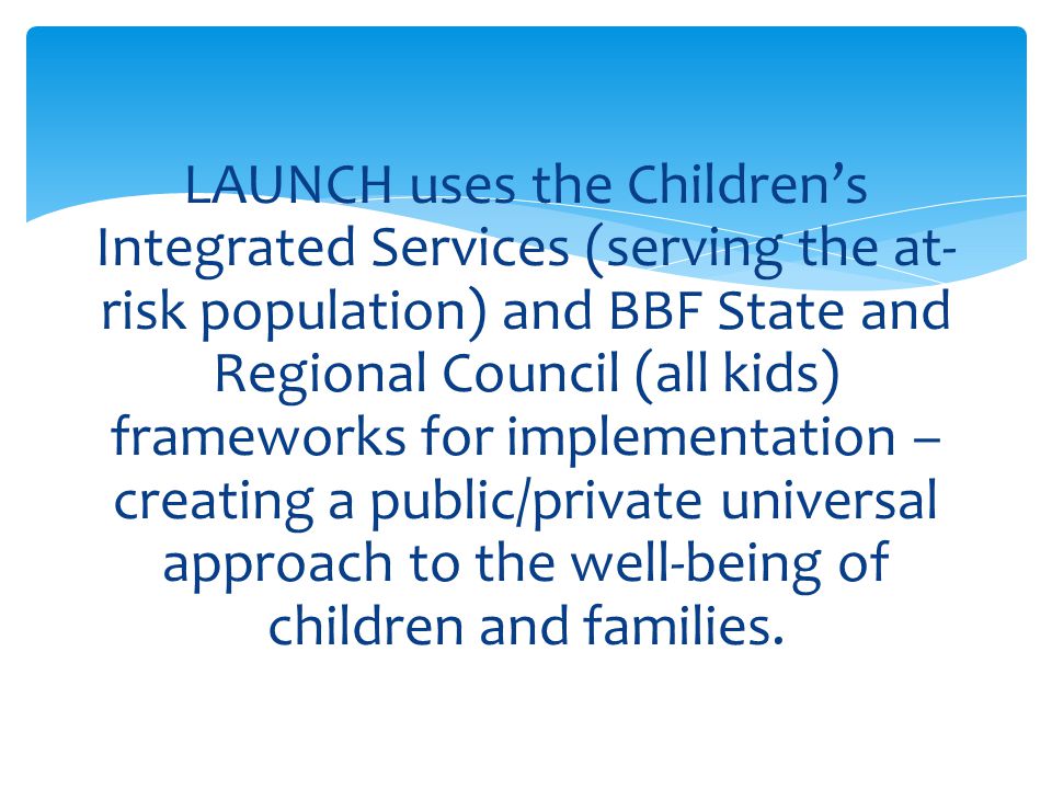 LAUNCH uses the Children’s Integrated Services (serving the at-risk population) and BBF State and Regional Council (all kids) frameworks for implementation – creating a public/private universal approach to the well-being of children and families.