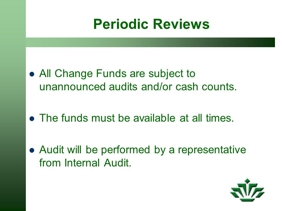 Periodic Reviews All Change Funds are subject to unannounced audits and/or cash counts. The funds must be available at all times.