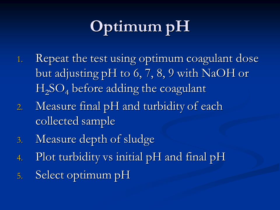 Optimum pH Repeat the test using optimum coagulant dose but adjusting pH to 6, 7, 8, 9 with NaOH or H2SO4 before adding the coagulant.