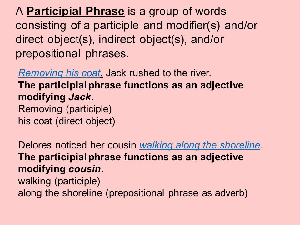 A Participial Phrase is a group of words consisting of a participle and modifier(s) and/or direct object(s), indirect object(s), and/or prepositional phrases.