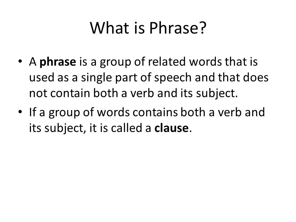What is Phrase A phrase is a group of related words that is used as a single part of speech and that does not contain both a verb and its subject.