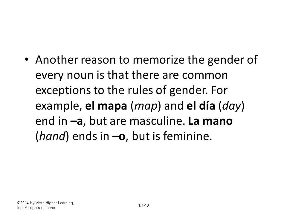 Another reason to memorize the gender of every noun is that there are common exceptions to the rules of gender. For example, el mapa (map) and el día (day) end in –a, but are masculine. La mano (hand) ends in –o, but is feminine.
