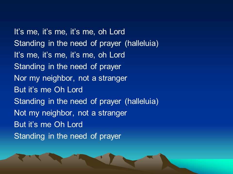 It’s me, it’s me, it’s me, oh Lord Standing in the need of prayer (halleluia) Standing in the need of prayer Nor my neighbor, not a stranger But it’s me Oh Lord Not my neighbor, not a stranger