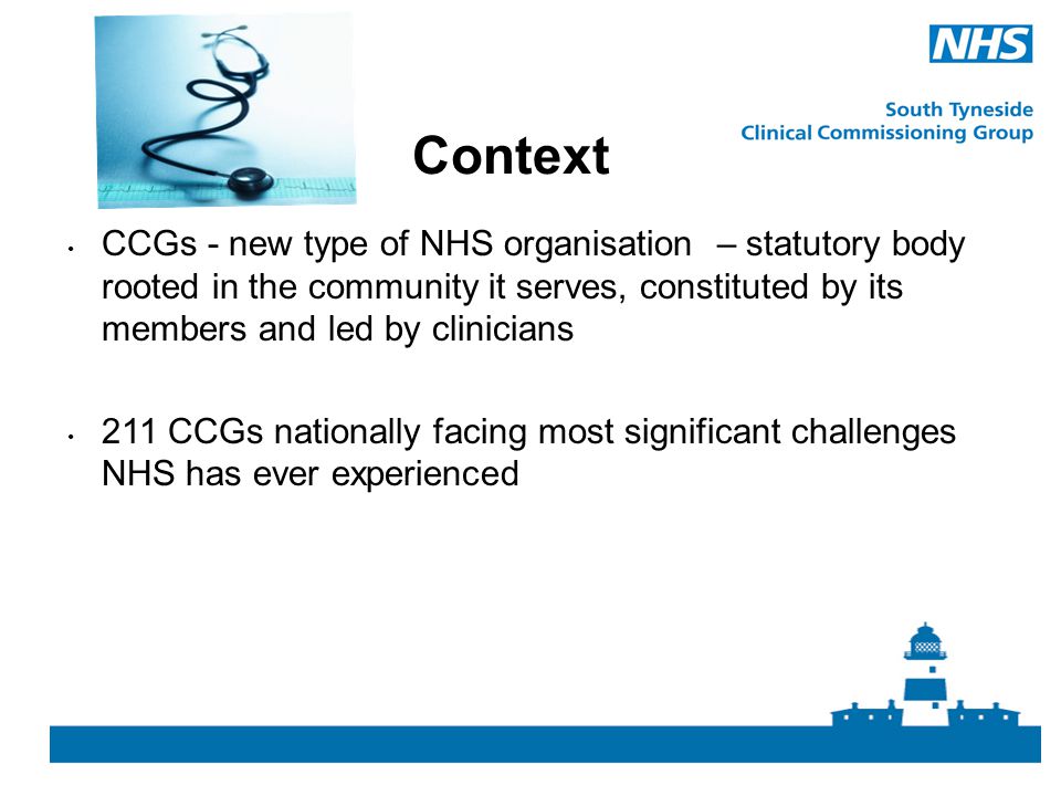 Context CCGs - new type of NHS organisation – statutory body rooted in the community it serves, constituted by its members and led by clinicians.